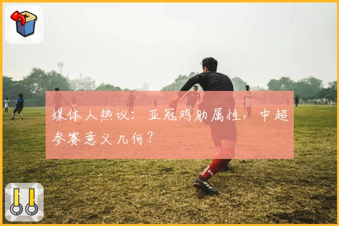 媒体人热议:亚冠鸡肋属性,中超参赛意义几何?