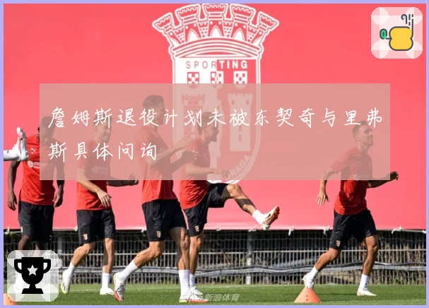 詹姆斯退役计划未被东契奇与里弗斯具体问询