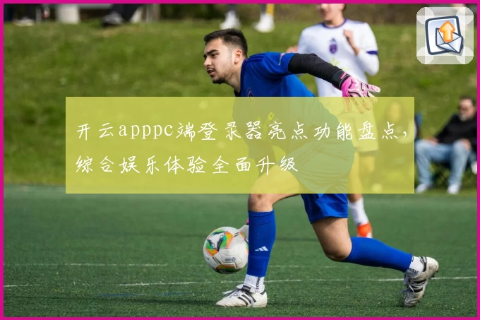 开云apppc端登录器亮点功能盘点，综合娱乐体验全面升级