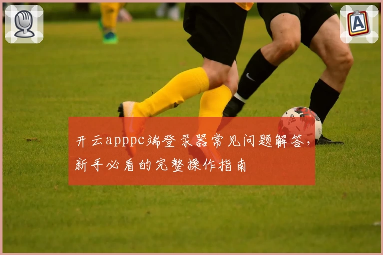 开云apppc端登录器常见问题解答，新手必看的完整操作指南