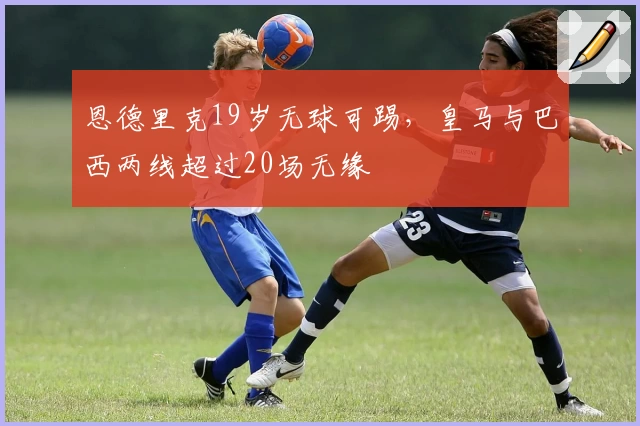 恩德里克19岁无球可踢，皇马与巴西两线超过20场无缘